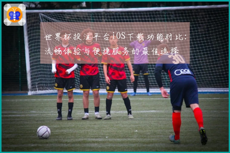 世界杯投注平台iOS下载功能对比：流畅体验与便捷服务的最佳选择