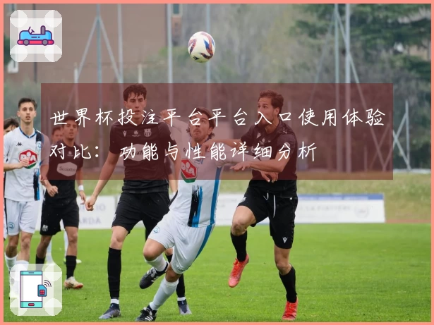 世界杯投注平台平台入口使用体验对比：功能与性能详细分析
